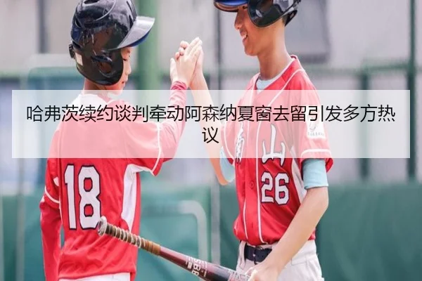 哈弗茨续约谈判牵动阿森纳夏窗去留引发多方热议
