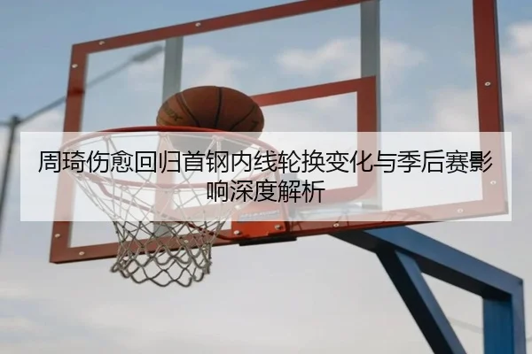 周琦伤愈回归首钢内线轮换变化与季后赛影响深度解析